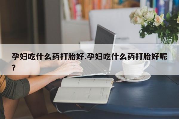 米非米索联系方式孕妇吃什么药打胎好.孕妇吃什么药打胎好呢？