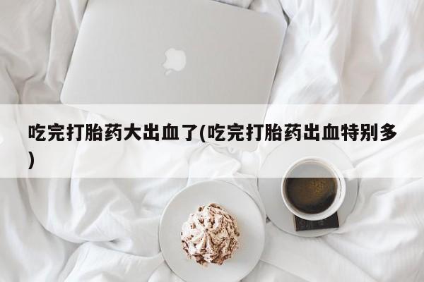 米非米索联系方式吃完打胎药大出血了(吃完打胎药出血特别多)