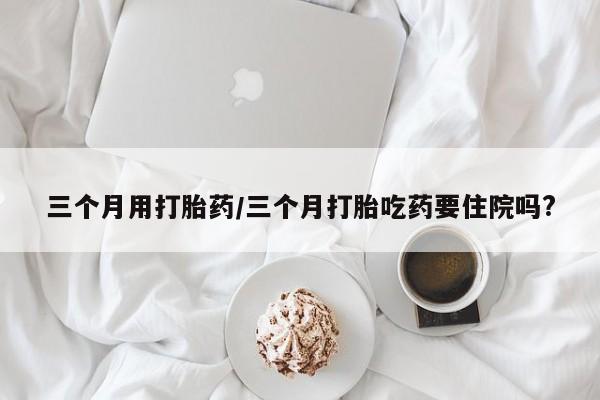 米非米索联系方式三个月用打胎药/三个月打胎吃药要住院吗?