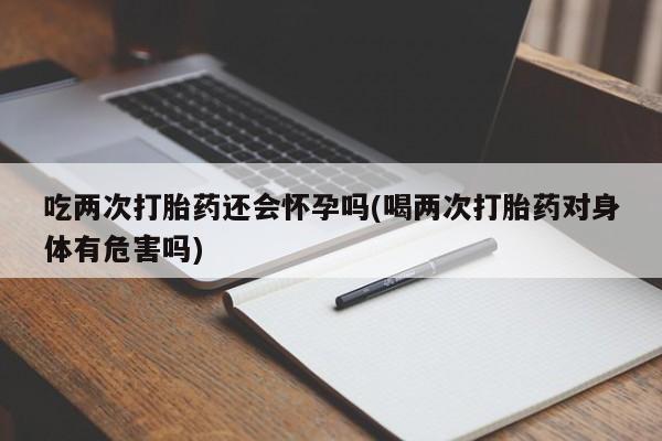 米非米索联系方式吃两次打胎药还会怀孕吗(喝两次打胎药对身体有危害吗)