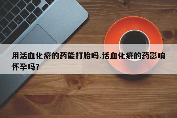 米非米索联系方式用活血化瘀的药能打胎吗.活血化瘀的药影响怀孕吗？