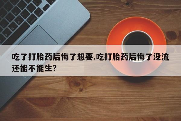 米非米索联系方式吃了打胎药后悔了想要.吃打胎药后悔了没流还能不能生？