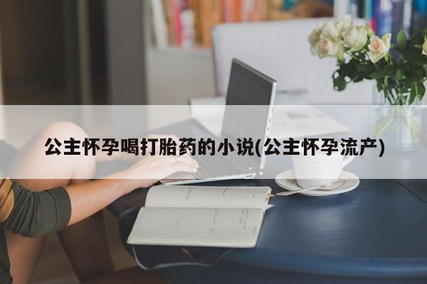 米非米索联系方式公主怀孕喝打胎药的小说(公主怀孕流产)