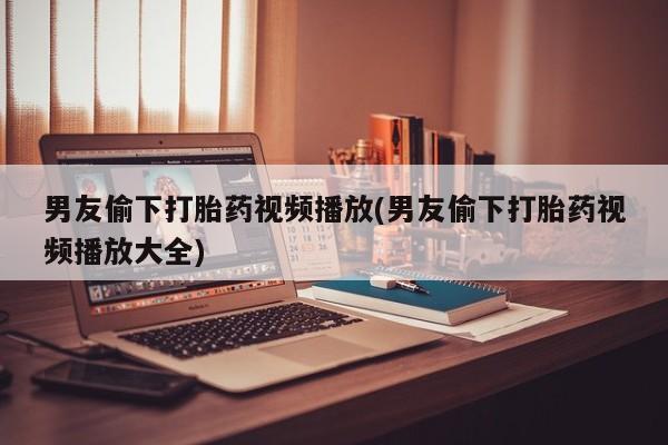 米非米索联系方式男友偷下打胎药视频播放(男友偷下打胎药视频播放大全)