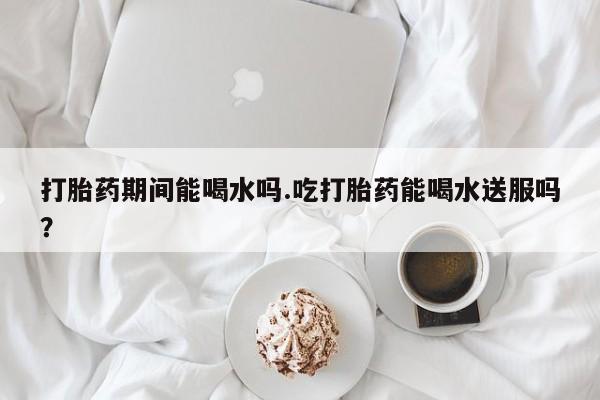 米非米索联系方式打胎药期间能喝水吗.吃打胎药能喝水送服吗？