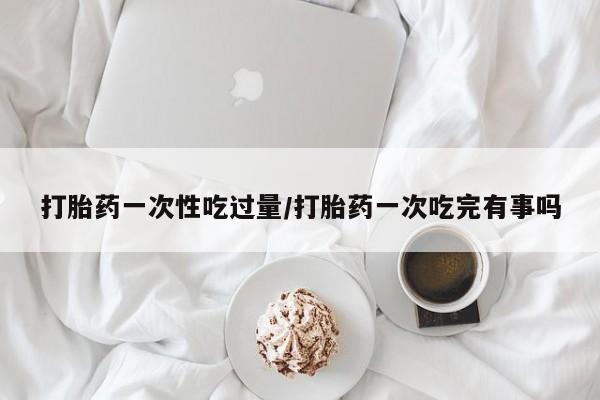 米非米索联系方式打胎药一次性吃过量/打胎药一次吃完有事吗