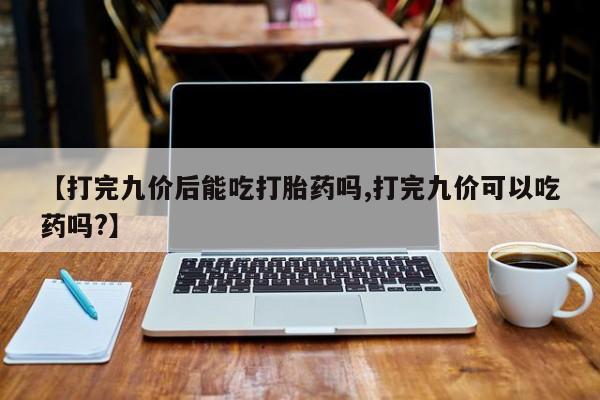 米非米索联系方式【打完九价后能吃打胎药吗,打完九价可以吃药吗?】