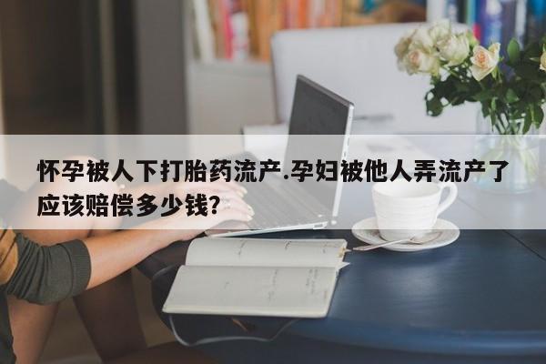 米非米索联系方式怀孕被人下打胎药流产.孕妇被他人弄流产了应该赔偿多少钱？
