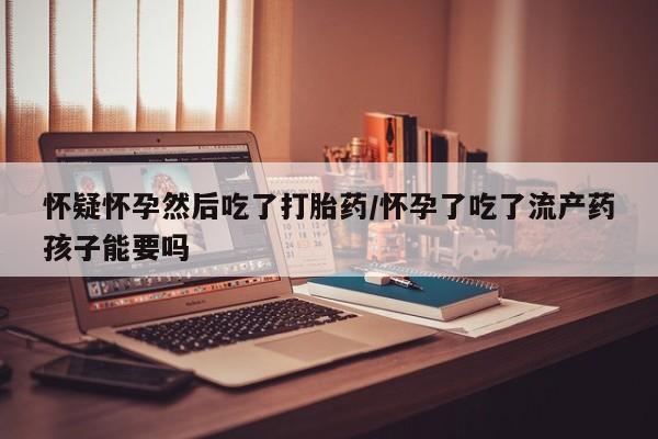 米非米索联系方式怀疑怀孕然后吃了打胎药/怀孕了吃了流产药孩子能要吗