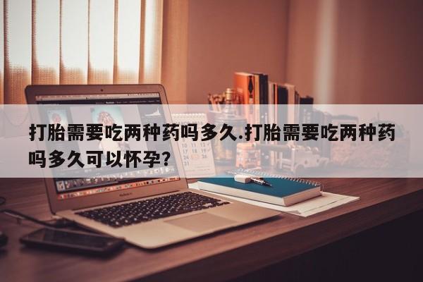 米非米索联系方式打胎需要吃两种药吗多久.打胎需要吃两种药吗多久可以怀孕？