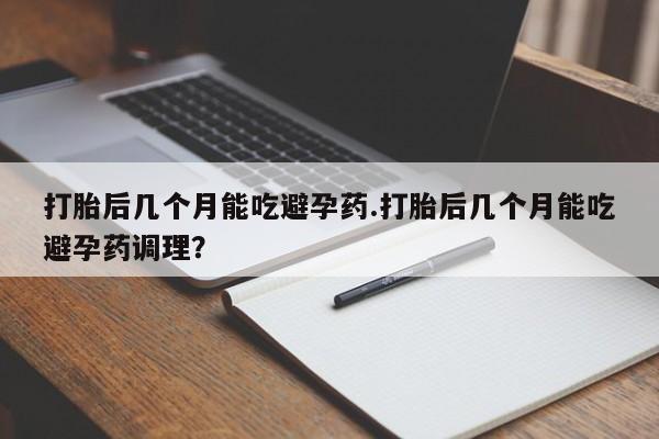 米非米索联系方式打胎后几个月能吃避孕药.打胎后几个月能吃避孕药调理？