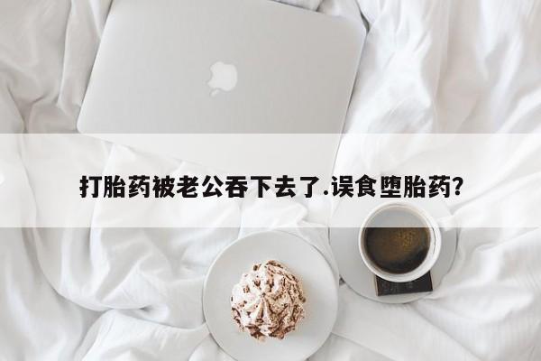 米非米索联系方式打胎药被老公吞下去了.误食堕胎药？