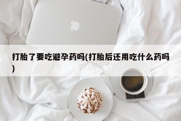 米非米索联系方式打胎了要吃避孕药吗(打胎后还用吃什么药吗)