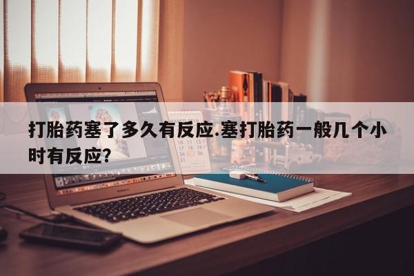 米非米索联系方式打胎药塞了多久有反应.塞打胎药一般几个小时有反应？