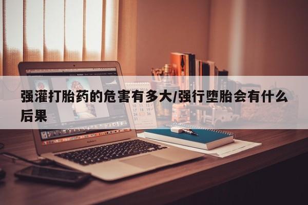 米非米索联系方式强灌打胎药的危害有多大/强行堕胎会有什么后果