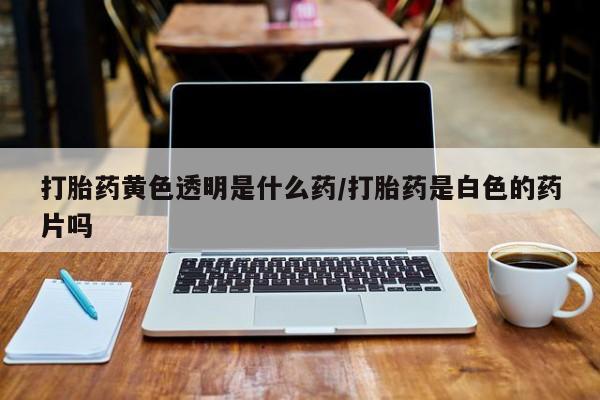 米非米索联系方式打胎药黄色透明是什么药/打胎药是白色的药片吗