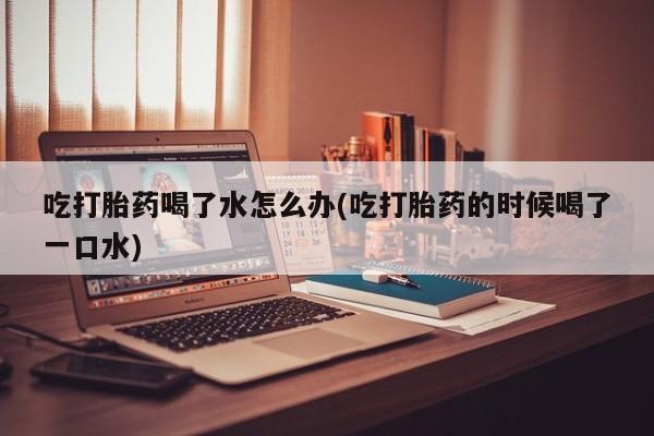 米非米索联系方式吃打胎药喝了水怎么办(吃打胎药的时候喝了一口水)