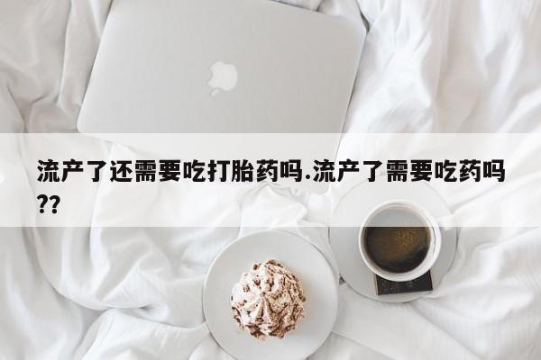 米非米索联系方式流产了还需要吃打胎药吗.流产了需要吃药吗?？