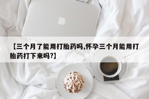 米非米索联系方式【三个月了能用打胎药吗,怀孕三个月能用打胎药打下来吗?】
