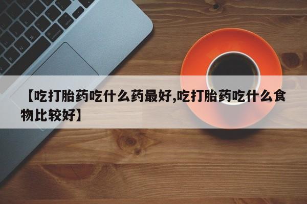 米非米索联系方式【吃打胎药吃什么药最好,吃打胎药吃什么食物比较好】