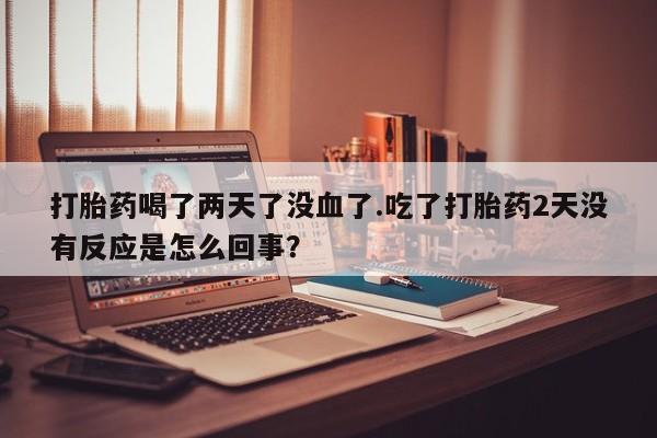米非米索联系方式打胎药喝了两天了没血了.吃了打胎药2天没有反应是怎么回事？
