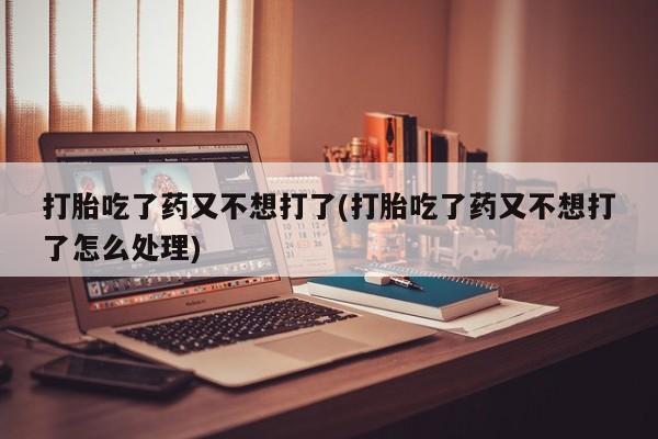 米非米索联系方式打胎吃了药又不想打了(打胎吃了药又不想打了怎么处理)