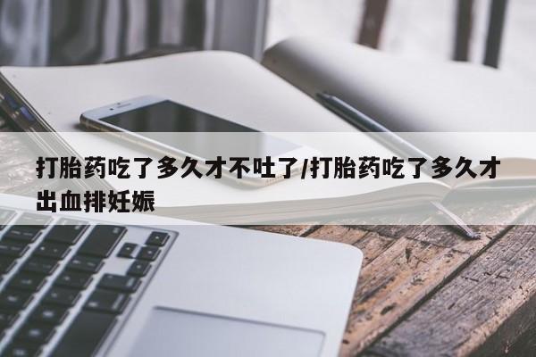 米非米索联系方式打胎药吃了多久才不吐了/打胎药吃了多久才出血排妊娠