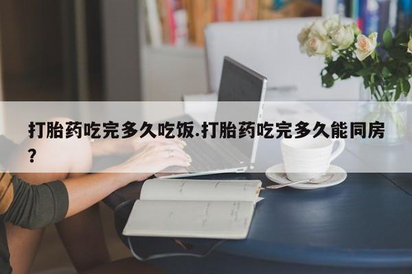 米非米索联系方式打胎药吃完多久吃饭.打胎药吃完多久能同房？