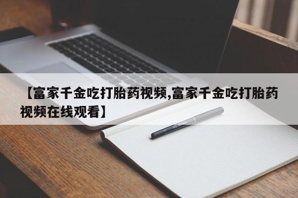 米非米索联系方式【富家千金吃打胎药视频,富家千金吃打胎药视频在线观看】