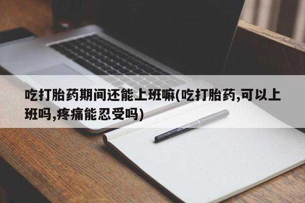 米非米索联系方式吃打胎药期间还能上班嘛(吃打胎药,可以上班吗,疼痛能忍受吗)