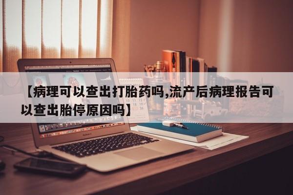 米非米索联系方式【病理可以查出打胎药吗,流产后病理报告可以查出胎停原因吗】