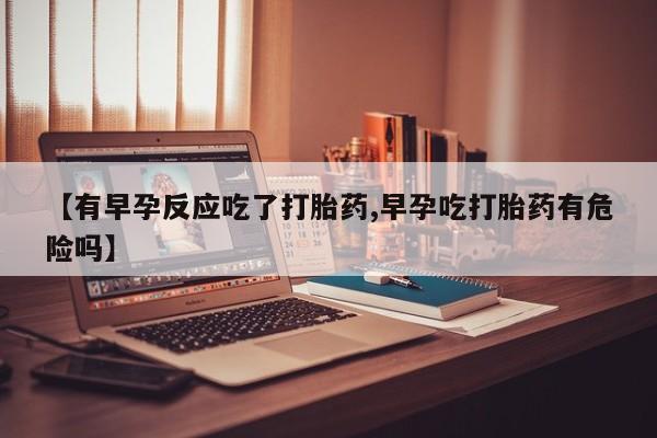 米非米索联系方式【有早孕反应吃了打胎药,早孕吃打胎药有危险吗】
