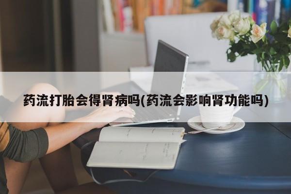 米非米索联系方式药流打胎会得肾病吗(药流会影响肾功能吗)