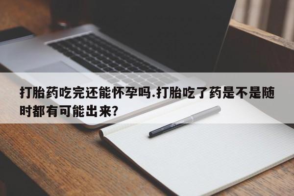 米非米索联系方式打胎药吃完还能怀孕吗.打胎吃了药是不是随时都有可能出来？