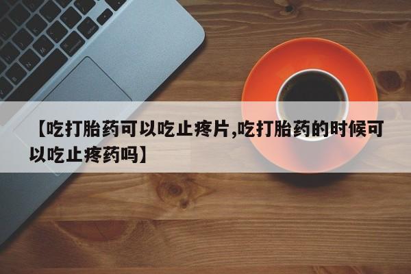 米非米索联系方式【吃打胎药可以吃止疼片,吃打胎药的时候可以吃止疼药吗】