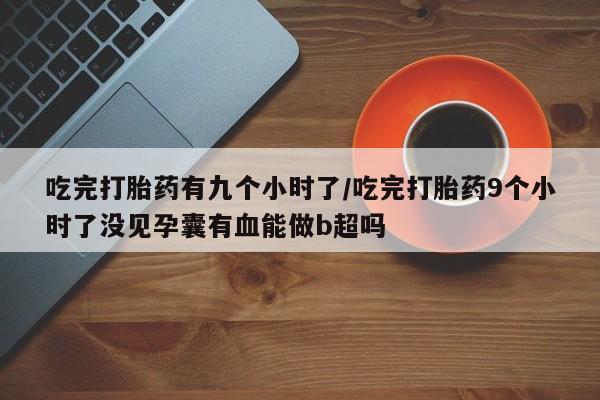 米非米索联系方式吃完打胎药有九个小时了/吃完打胎药9个小时了没见孕囊有血能做b超吗