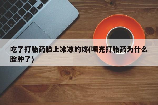 米非米索联系方式吃了打胎药脸上冰凉的疼(喝完打胎药为什么脸肿了)