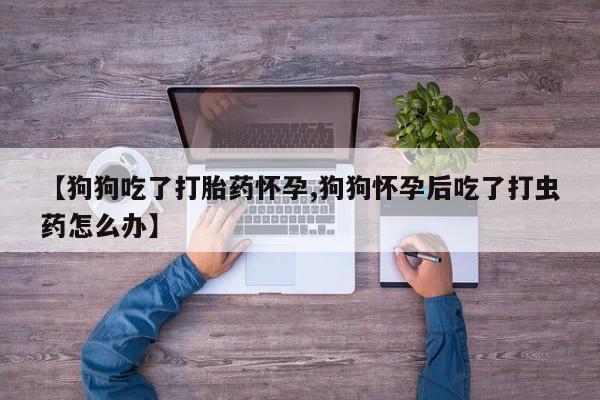 米非米索联系方式【狗狗吃了打胎药怀孕,狗狗怀孕后吃了打虫药怎么办】