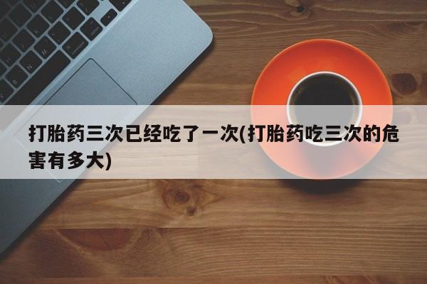 米非米索联系方式打胎药三次已经吃了一次(打胎药吃三次的危害有多大)