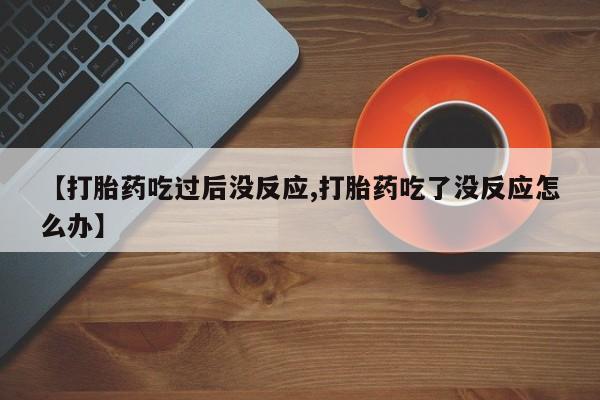 米非米索联系方式【打胎药吃过后没反应,打胎药吃了没反应怎么办】