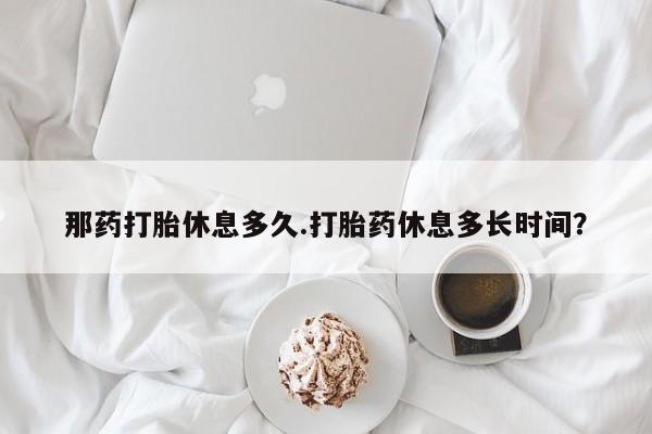 米非米索联系方式那药打胎休息多久.打胎药休息多长时间？
