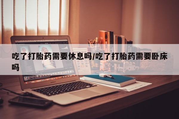 米非米索联系方式吃了打胎药需要休息吗/吃了打胎药需要卧床吗