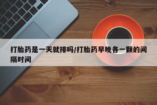 米非米索联系方式打胎药是一天就排吗/打胎药早晚各一颗的间隔时间
