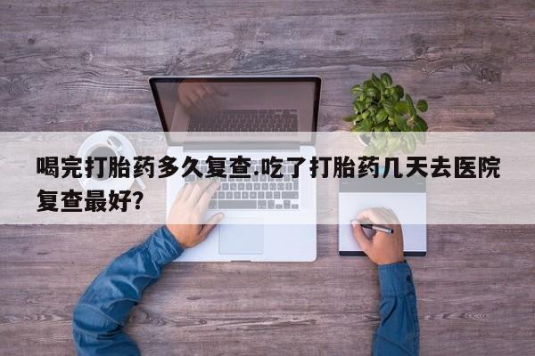 米非米索联系方式喝完打胎药多久复查.吃了打胎药几天去医院复查最好？