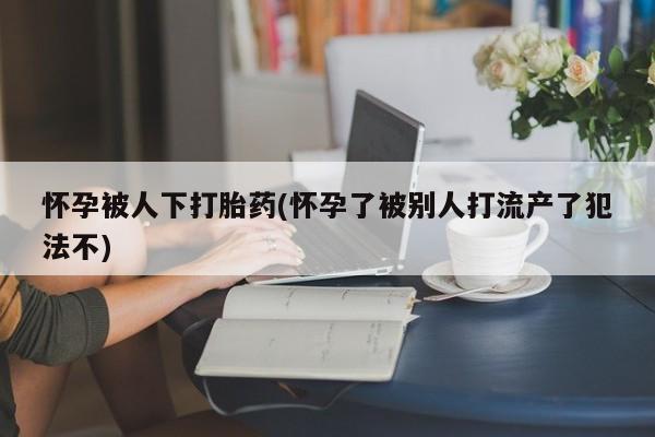 米非米索联系方式怀孕被人下打胎药(怀孕了被别人打流产了犯法不)