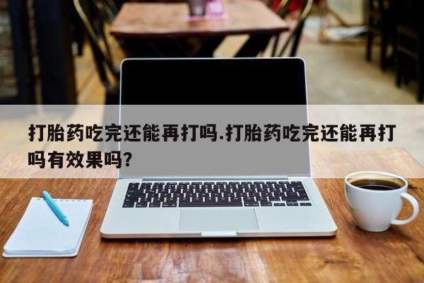 米非米索联系方式打胎药吃完还能再打吗.打胎药吃完还能再打吗有效果吗？