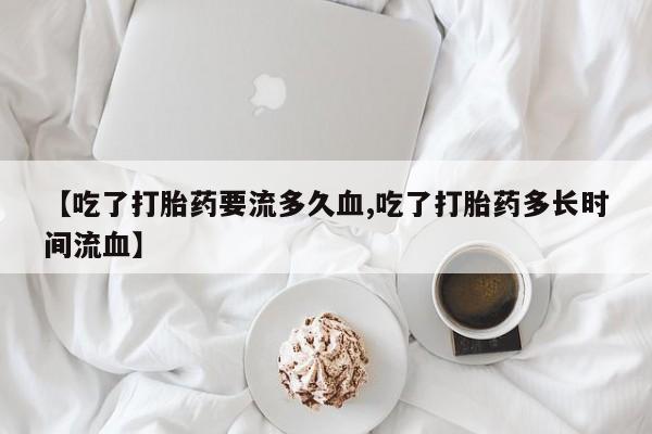 米非米索联系方式【吃了打胎药要流多久血,吃了打胎药多长时间流血】