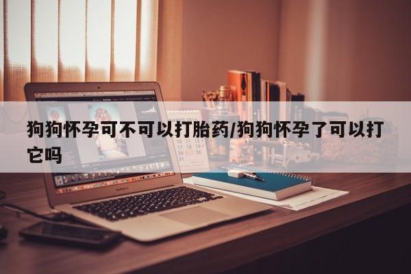 米非米索联系方式狗狗怀孕可不可以打胎药/狗狗怀孕了可以打它吗