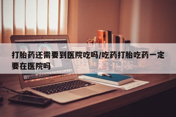 米非米索联系方式打胎药还需要到医院吃吗/吃药打胎吃药一定要在医院吗