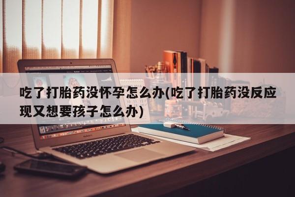 米非米索联系方式吃了打胎药没怀孕怎么办(吃了打胎药没反应现又想要孩子怎么办)